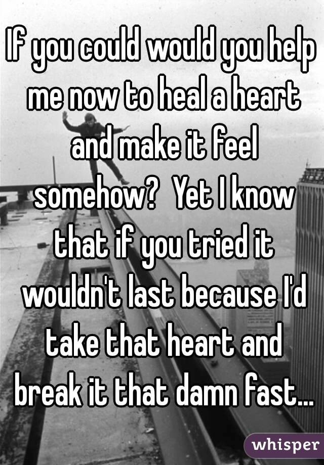 If you could would you help me now to heal a heart and make it feel somehow?  Yet I know that if you tried it wouldn't last because I'd take that heart and break it that damn fast...