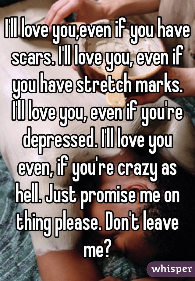 I'll love you,even if you have scars. I'll love you, even if you have stretch marks. I'll love you, even if you're depressed. I'll love you even, if you're crazy as hell. Just promise me on thing please. Don't leave me?