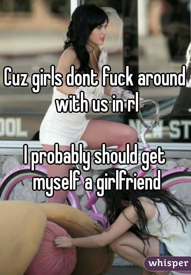 Cuz girls dont fuck around with us in rl

I probably should get myself a girlfriend