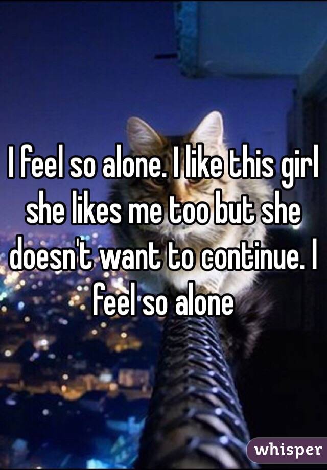 I feel so alone. I like this girl she likes me too but she doesn't want to continue. I feel so alone