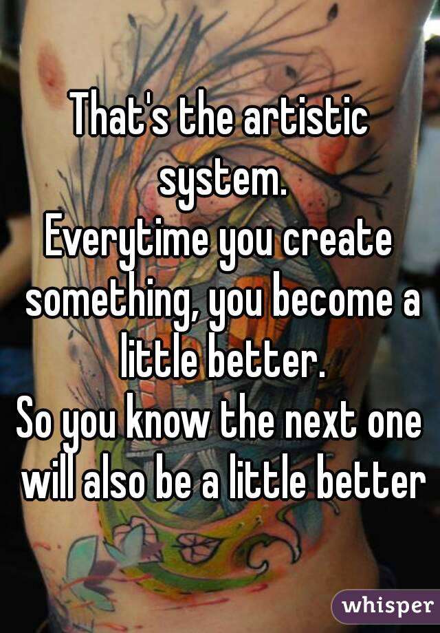 That's the artistic system.
Everytime you create something, you become a little better.
So you know the next one will also be a little better