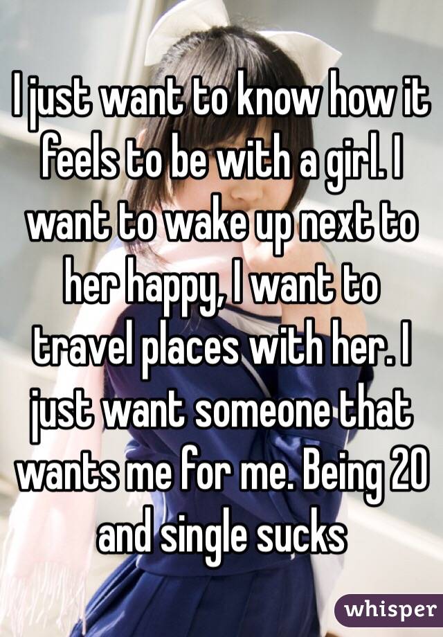 I just want to know how it feels to be with a girl. I want to wake up next to her happy, I want to travel places with her. I just want someone that wants me for me. Being 20 and single sucks