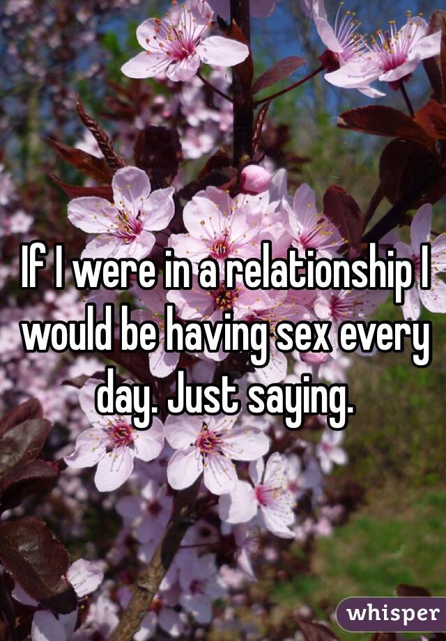 If I were in a relationship I would be having sex every day. Just saying. 