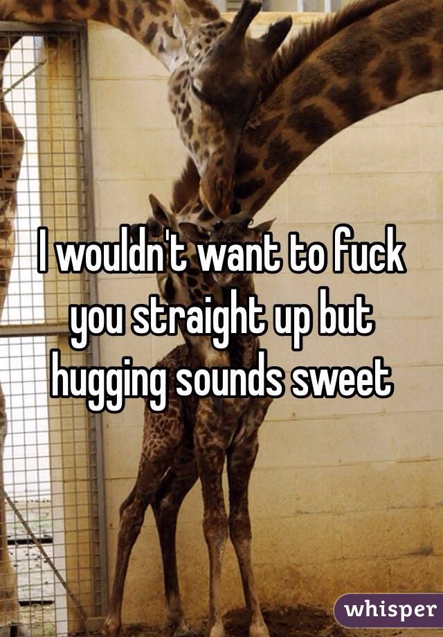 I wouldn't want to fuck you straight up but hugging sounds sweet