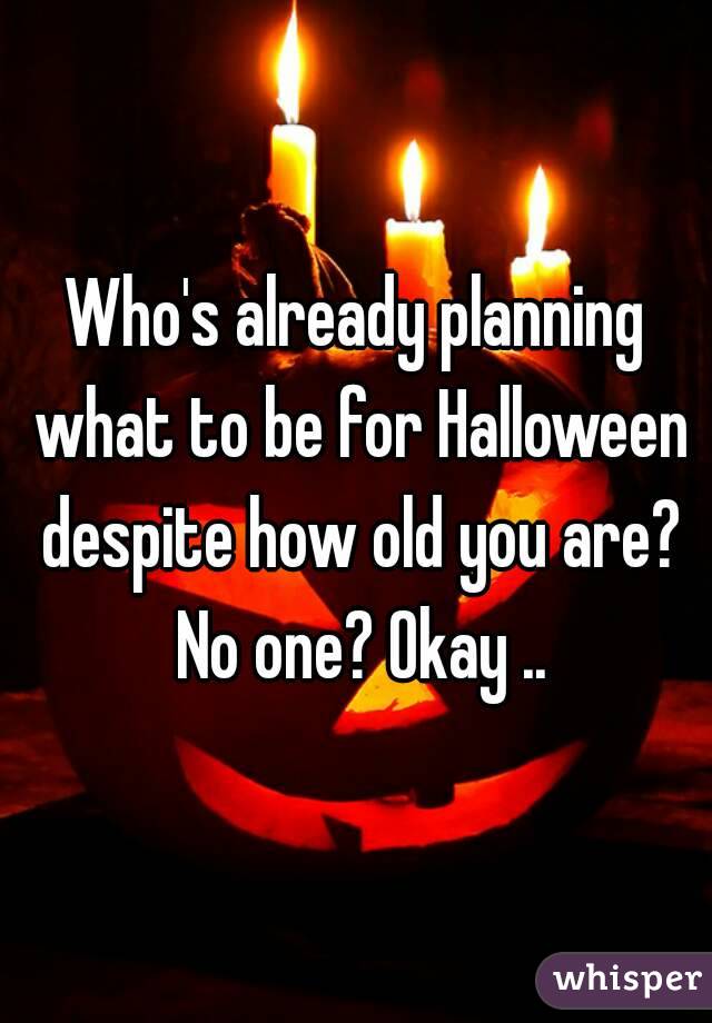 Who's already planning what to be for Halloween despite how old you are? No one? Okay ..