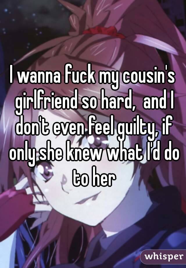 I wanna fuck my cousin's girlfriend so hard,  and I don't even feel guilty, if only she knew what I'd do to her