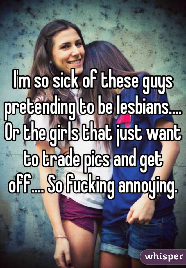 I'm so sick of these guys pretending to be lesbians.... Or the girls that just want to trade pics and get off.... So fucking annoying. 