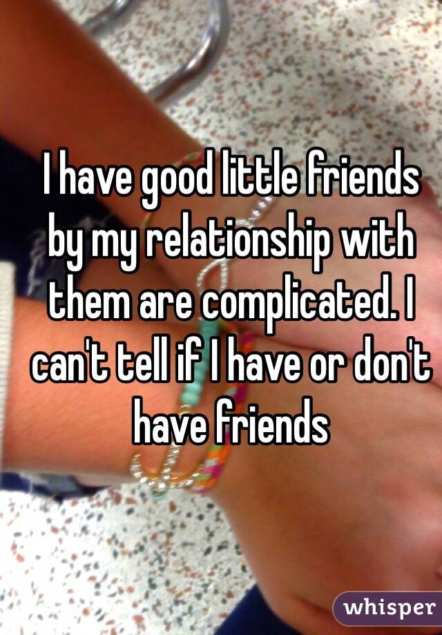 I have good little friends by my relationship with them are complicated. I can't tell if I have or don't have friends