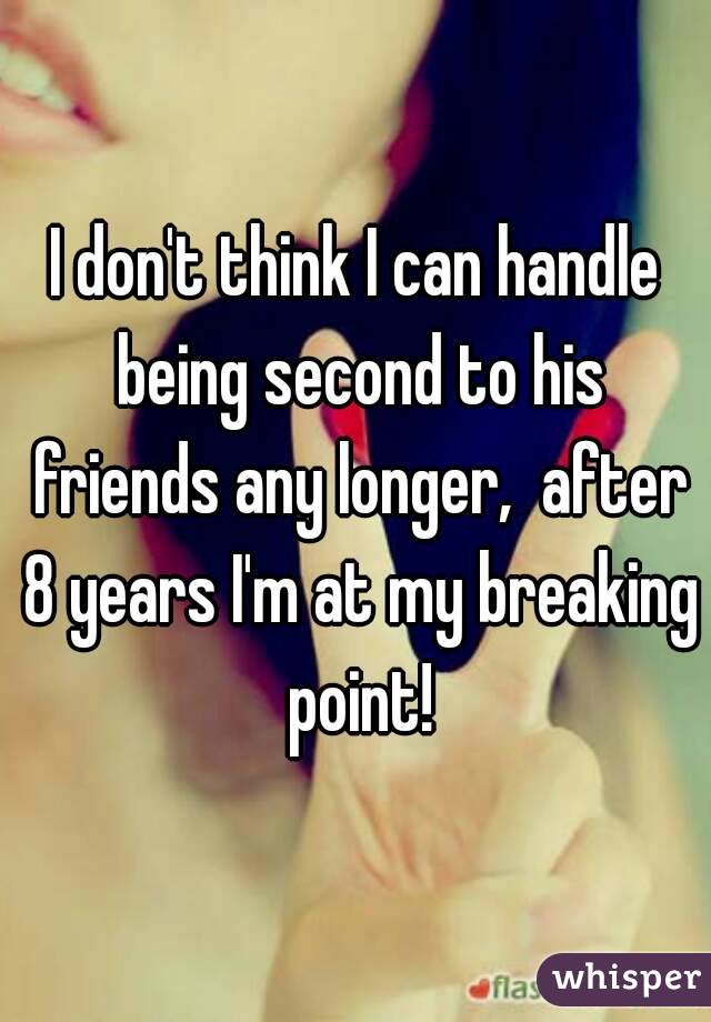 I don't think I can handle being second to his friends any longer,  after 8 years I'm at my breaking point!