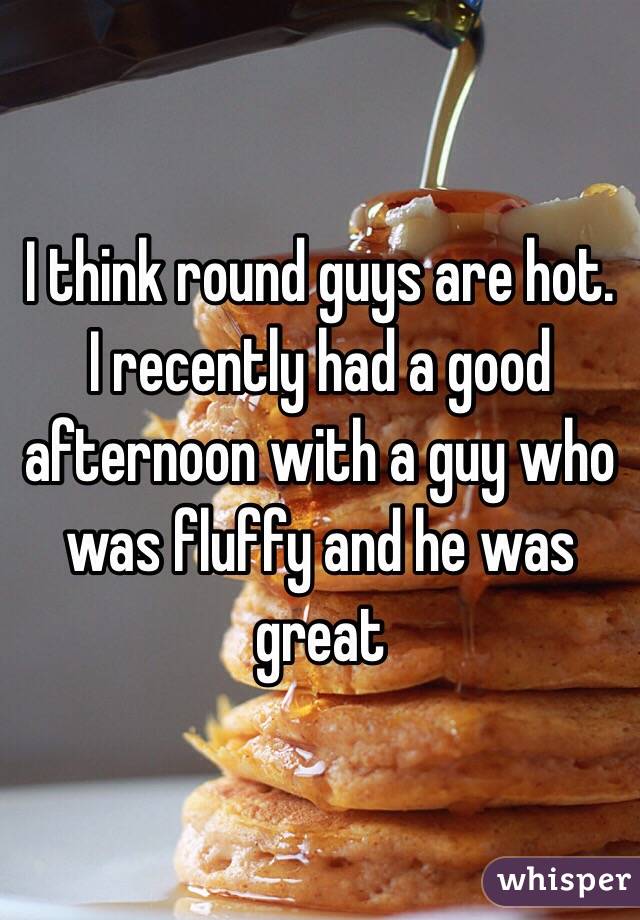 I think round guys are hot. I recently had a good afternoon with a guy who was fluffy and he was great
