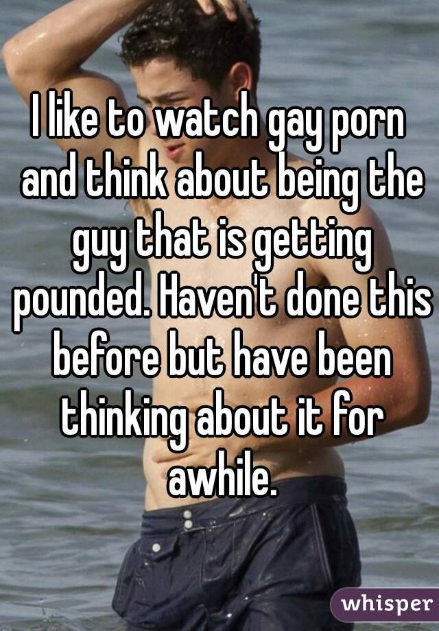 I like to watch gay porn and think about being the guy that is getting pounded. Haven't done this before but have been thinking about it for awhile.