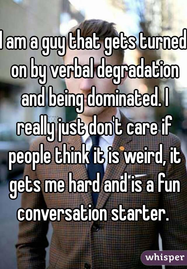 I am a guy that gets turned on by verbal degradation and being dominated. I really just don't care if people think it is weird, it gets me hard and is a fun conversation starter. 