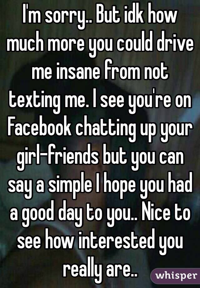 I'm sorry.. But idk how much more you could drive me insane from not texting me. I see you're on Facebook chatting up your girl-friends but you can say a simple I hope you had a good day to you.. Nice to see how interested you really are..