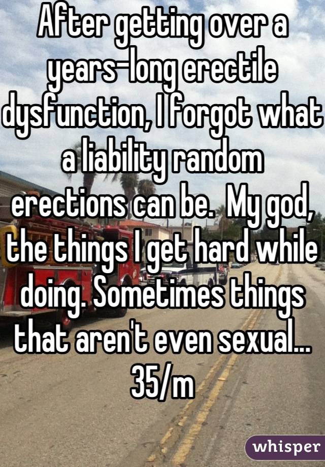 After getting over a years-long erectile dysfunction, I forgot what a liability random erections can be.  My god, the things I get hard while doing. Sometimes things that aren't even sexual... 35/m