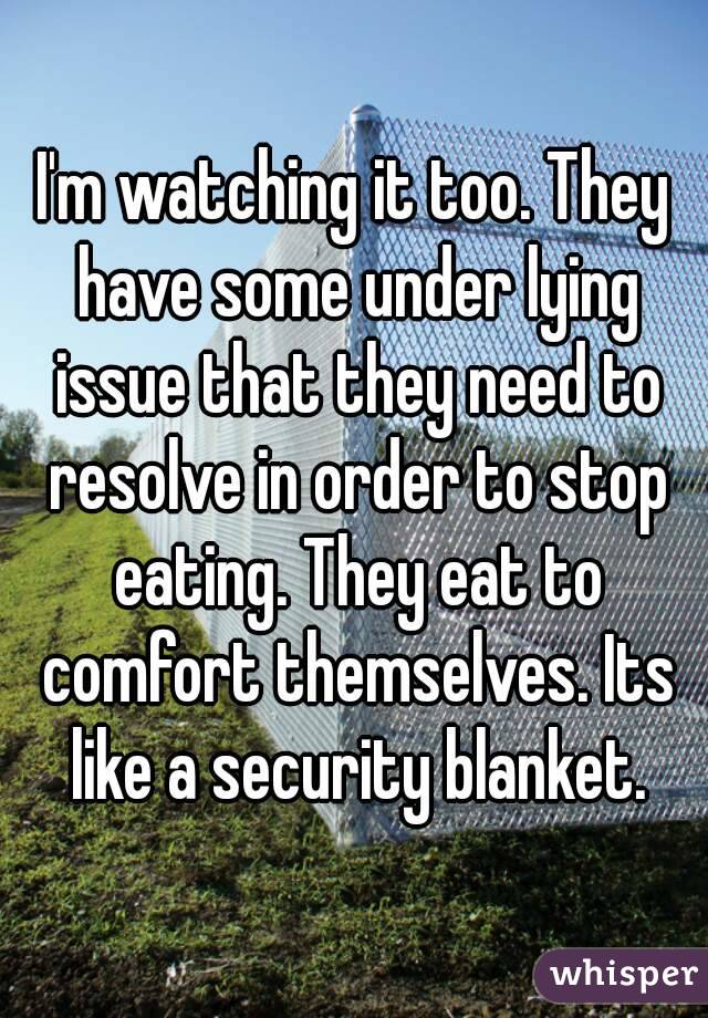 I'm watching it too. They have some under lying issue that they need to resolve in order to stop eating. They eat to comfort themselves. Its like a security blanket.