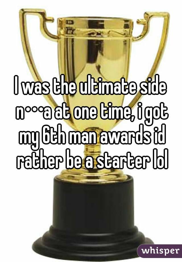 I was the ultimate side n•••a at one time, i got my 6th man awards id rather be a starter lol