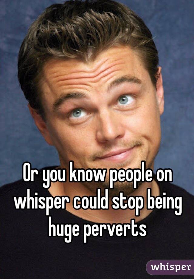 Or you know people on whisper could stop being huge perverts