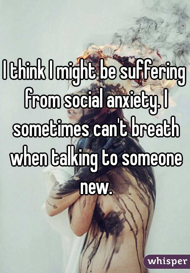 I think I might be suffering from social anxiety. I sometimes can't breath when talking to someone new.