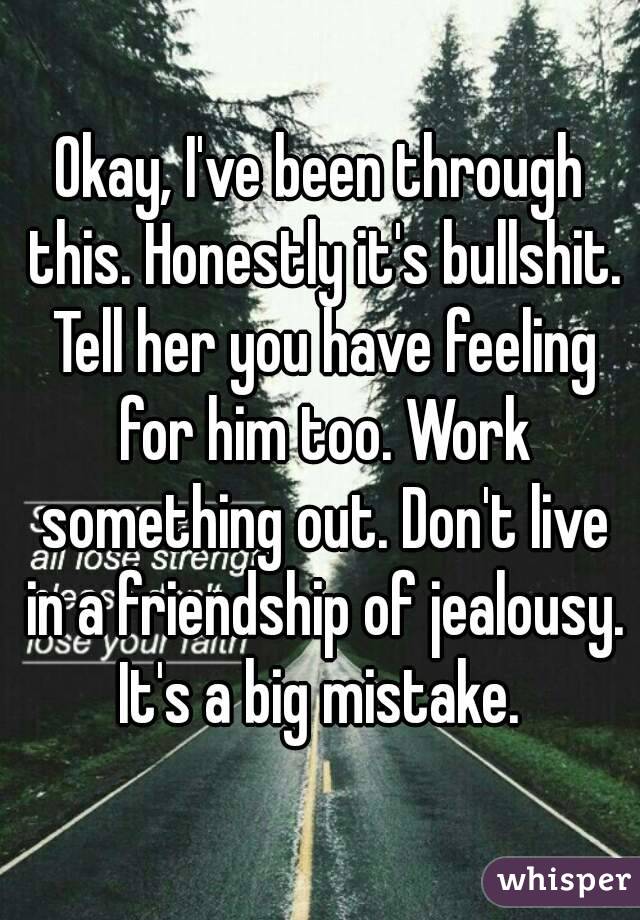 Okay, I've been through this. Honestly it's bullshit. Tell her you have feeling for him too. Work something out. Don't live in a friendship of jealousy. It's a big mistake. 
