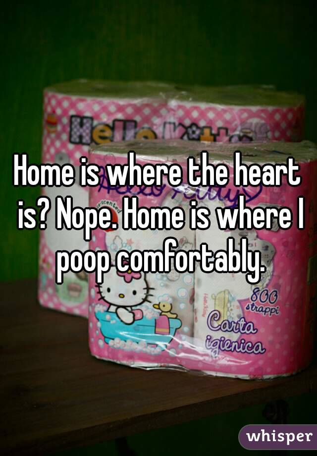 Home is where the heart is? Nope. Home is where I poop comfortably.