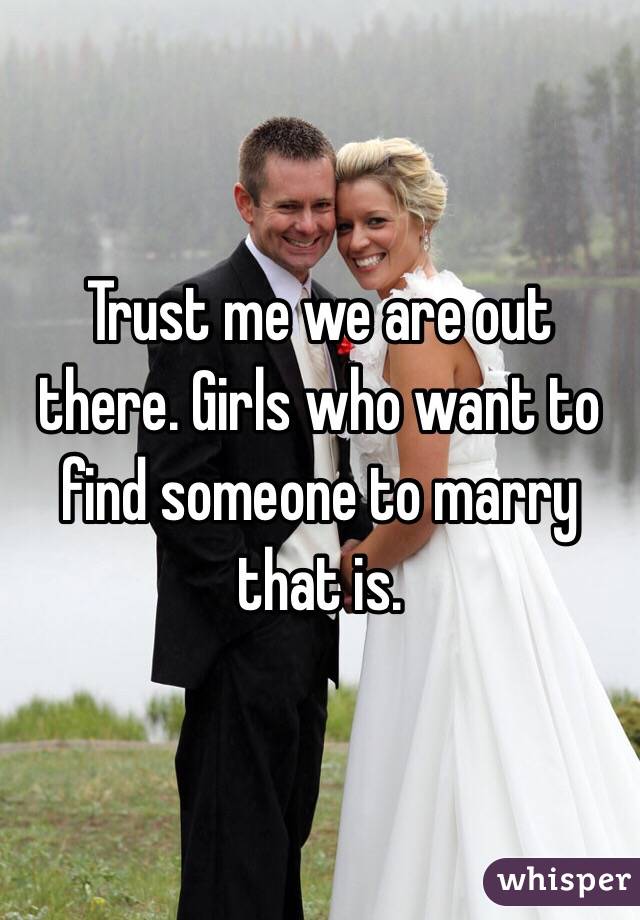 Trust me we are out there. Girls who want to find someone to marry that is.