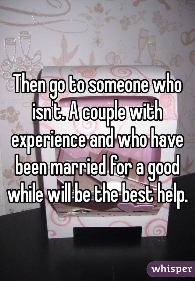 Then go to someone who isn't. A couple with experience and who have been married for a good while will be the best help. 