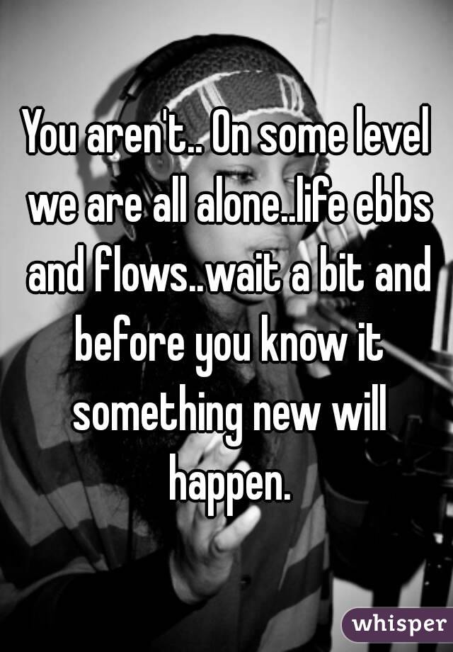 You aren't.. On some level we are all alone..life ebbs and flows..wait a bit and before you know it something new will happen.