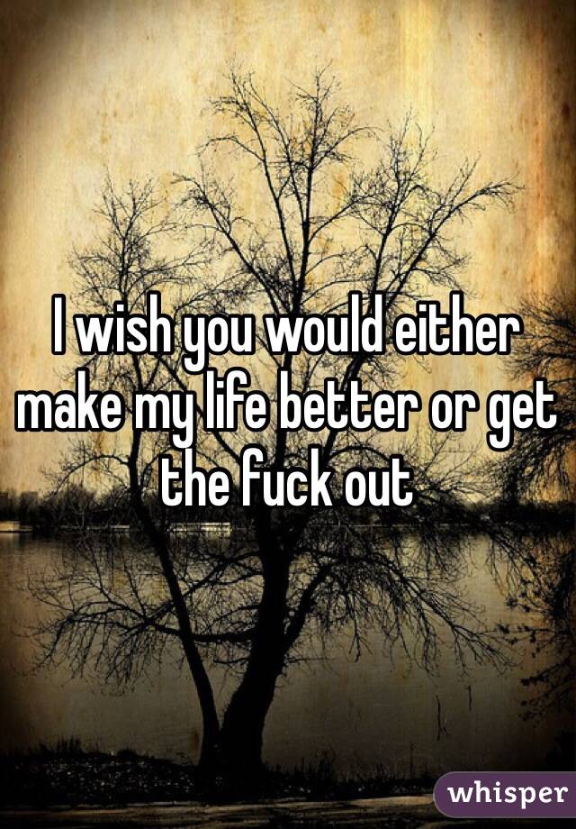 I wish you would either make my life better or get the fuck out