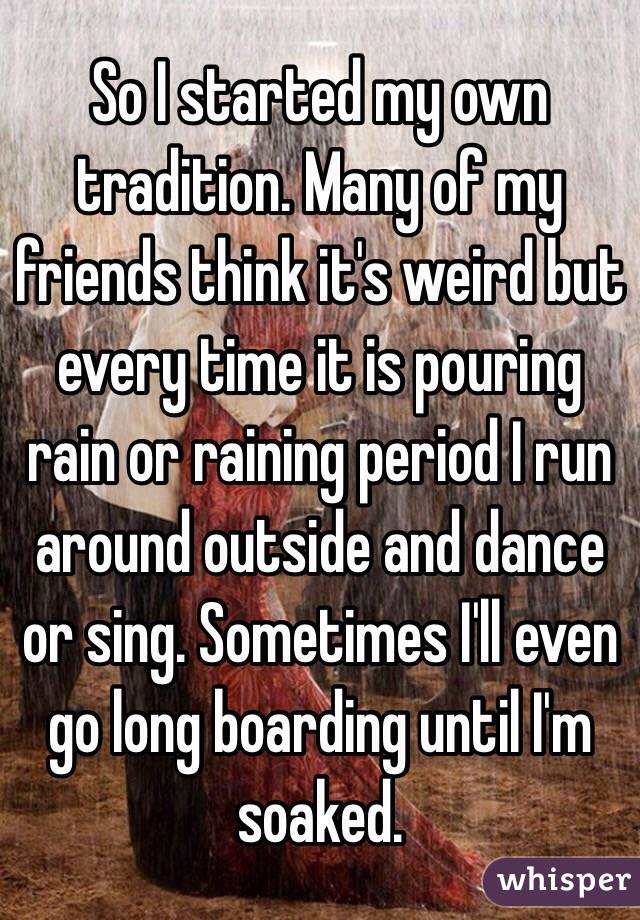 So I started my own tradition. Many of my friends think it's weird but every time it is pouring rain or raining period I run around outside and dance or sing. Sometimes I'll even go long boarding until I'm soaked. 
