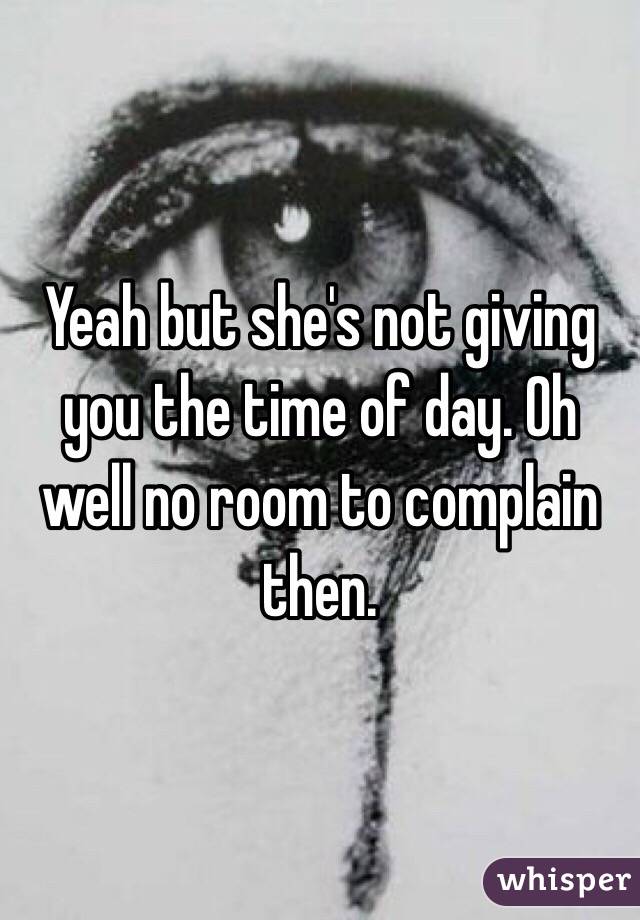 Yeah but she's not giving you the time of day. Oh well no room to complain then. 