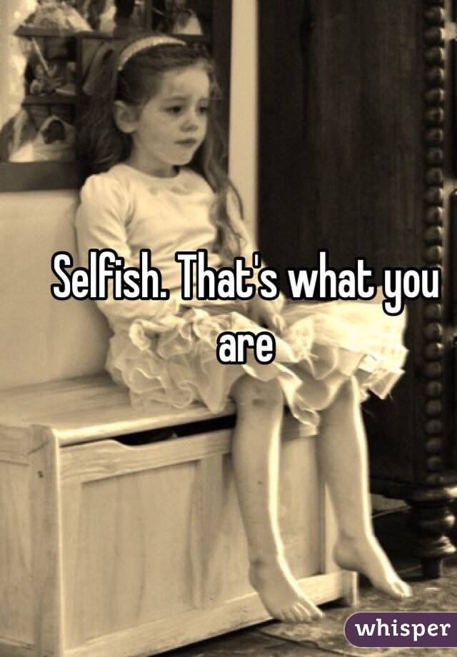 Selfish. That's what you are