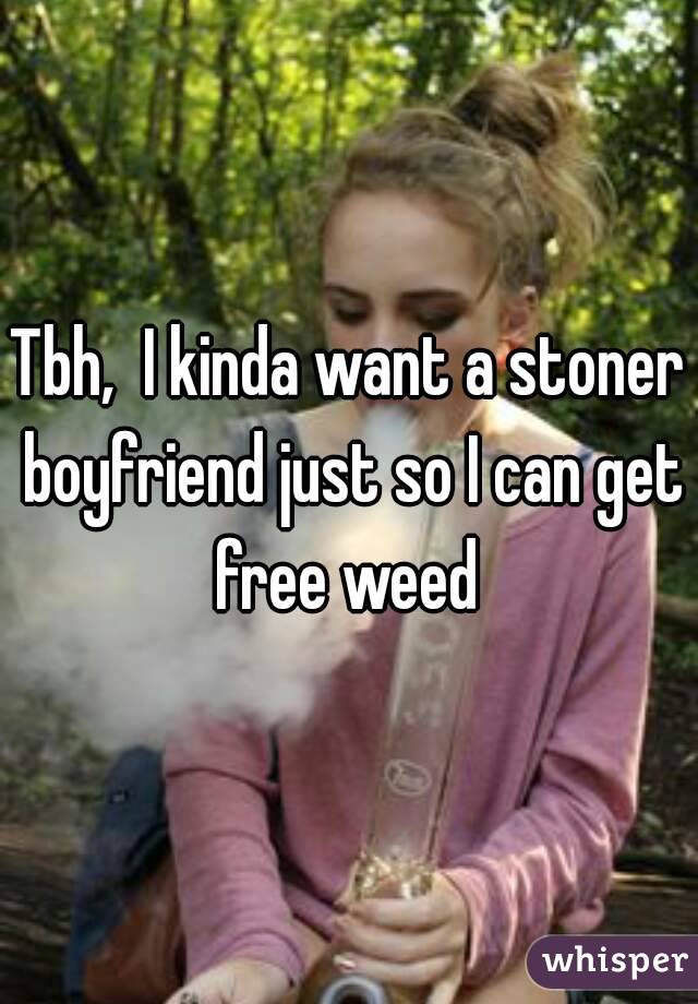 Tbh,  I kinda want a stoner boyfriend just so I can get free weed 