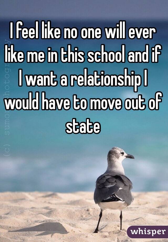 I feel like no one will ever like me in this school and if I want a relationship I would have to move out of state 