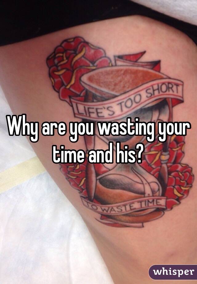 Why are you wasting your time and his?
