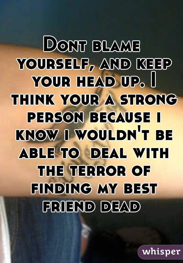 Dont blame yourself, and keep your head up. I think your a strong person because i know i wouldn't be able to  deal with the terror of finding my best friend dead 