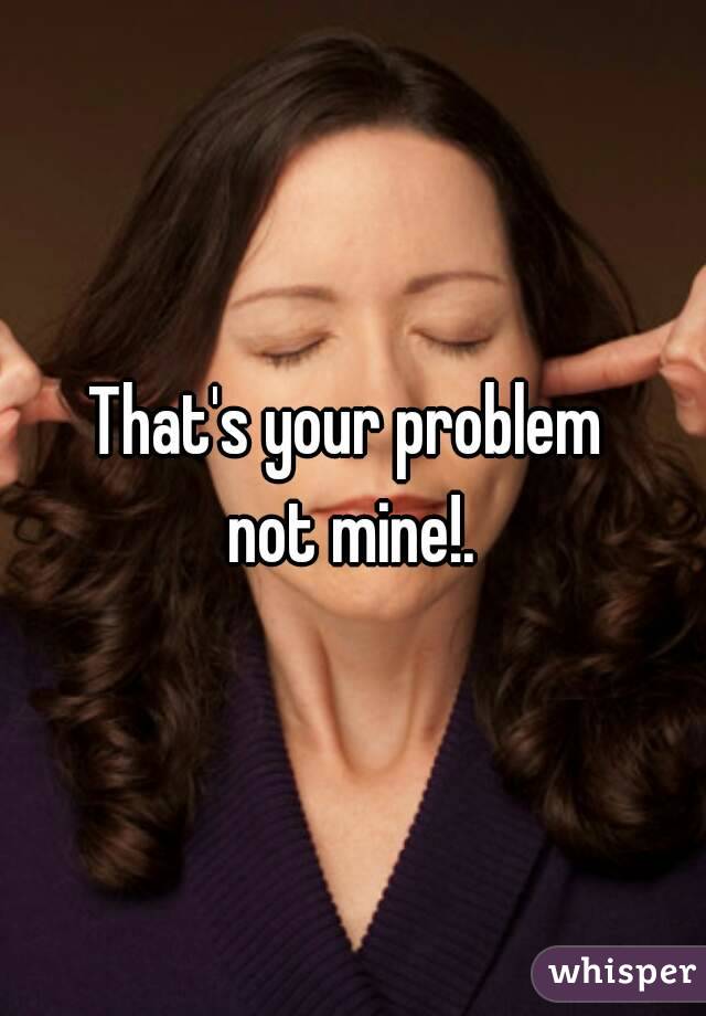 That's your problem 
not mine!.