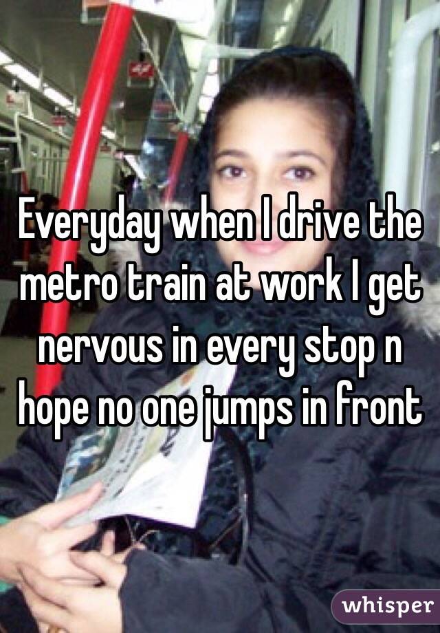 Everyday when I drive the metro train at work I get nervous in every stop n hope no one jumps in front 