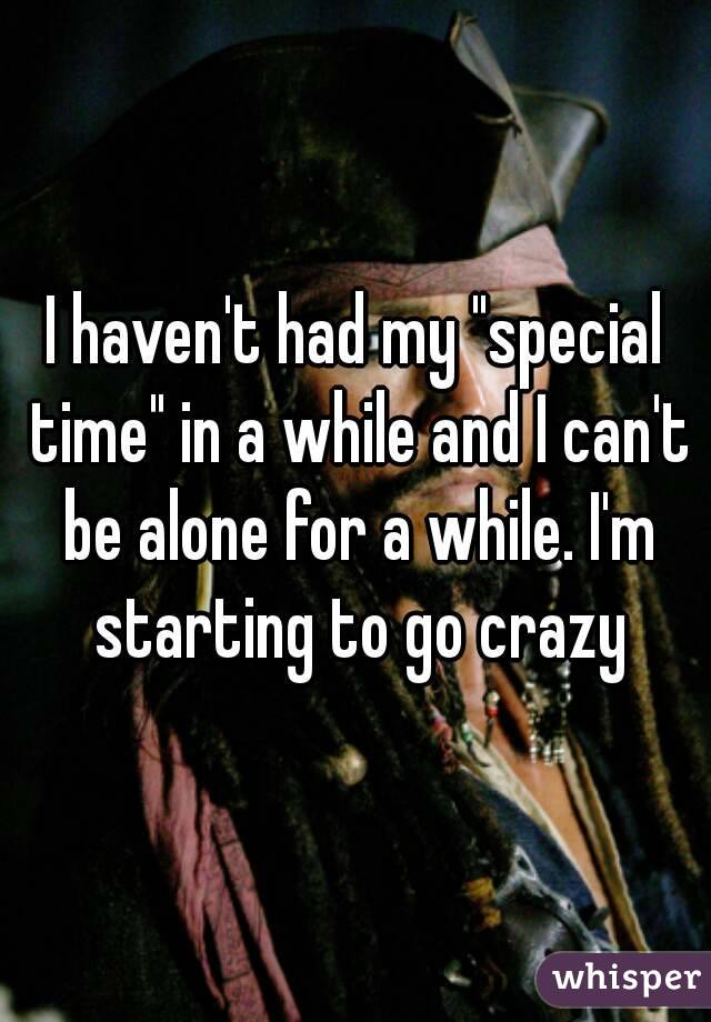 I haven't had my "special time" in a while and I can't be alone for a while. I'm starting to go crazy
