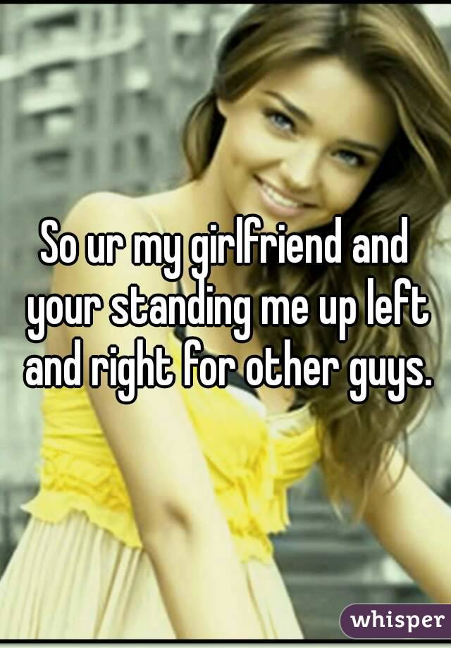 So ur my girlfriend and your standing me up left and right for other guys.