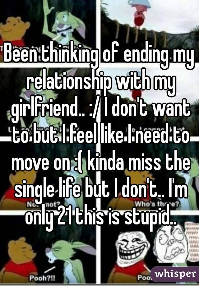 Been thinking of ending my relationship with my girlfriend.. :/ I don't want to but I feel like I need to move on :( kinda miss the single life but I don't.. I'm only 21 this is stupid..