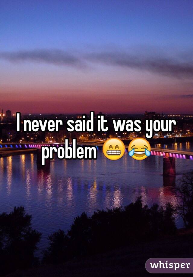 I never said it was your problem 😁😂