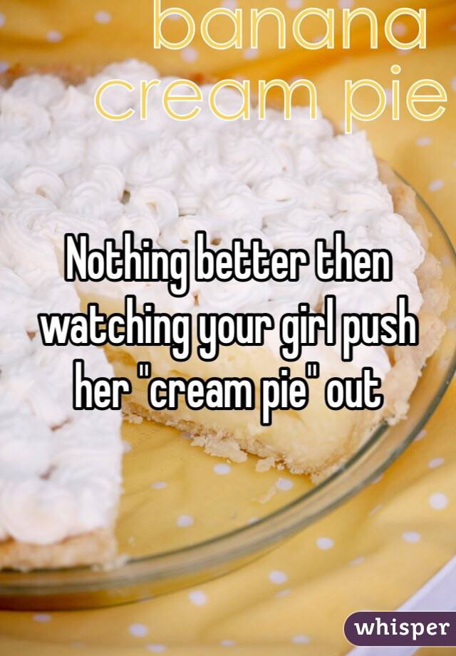 Nothing better then watching your girl push her "cream pie" out 