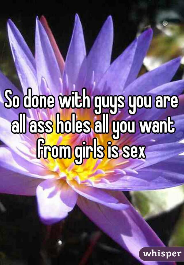 So done with guys you are all ass holes all you want from girls is sex 