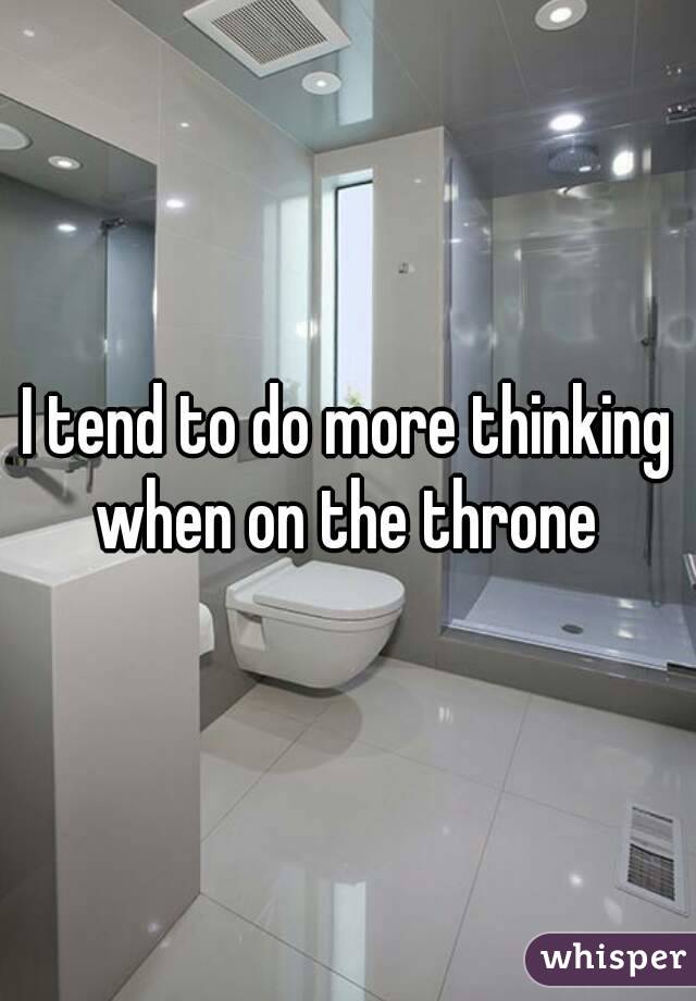 I tend to do more thinking when on the throne 