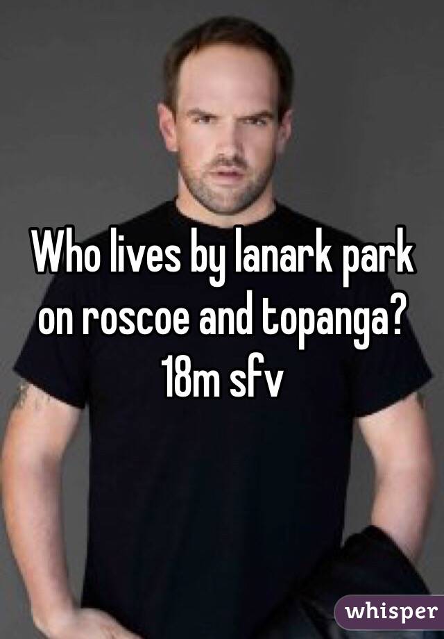 Who lives by lanark park on roscoe and topanga?
18m sfv