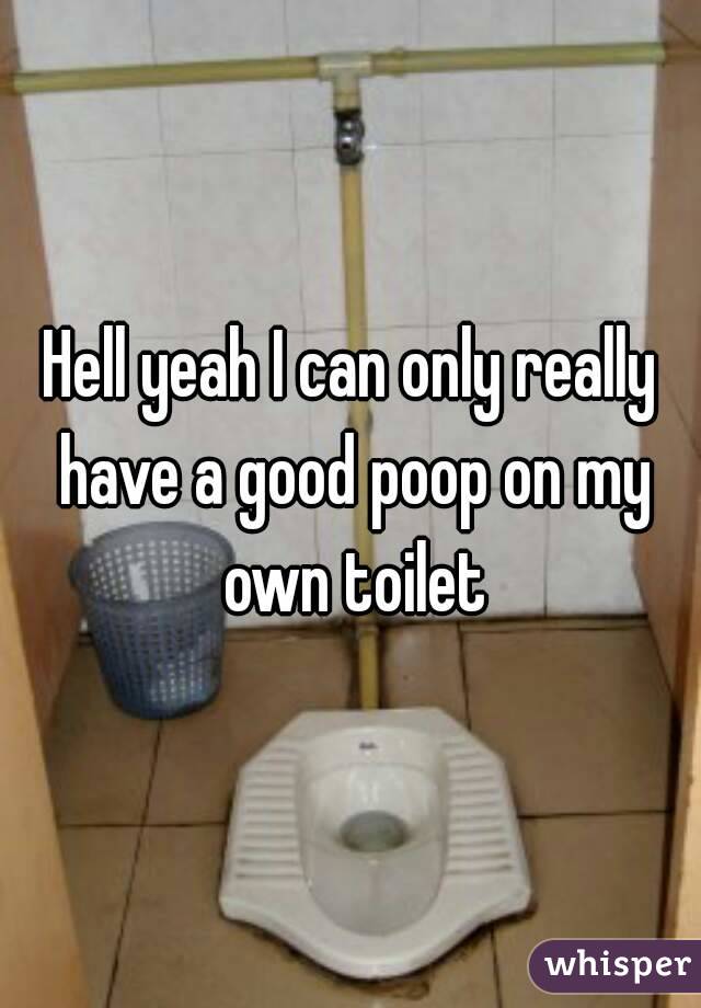 Hell yeah I can only really have a good poop on my own toilet