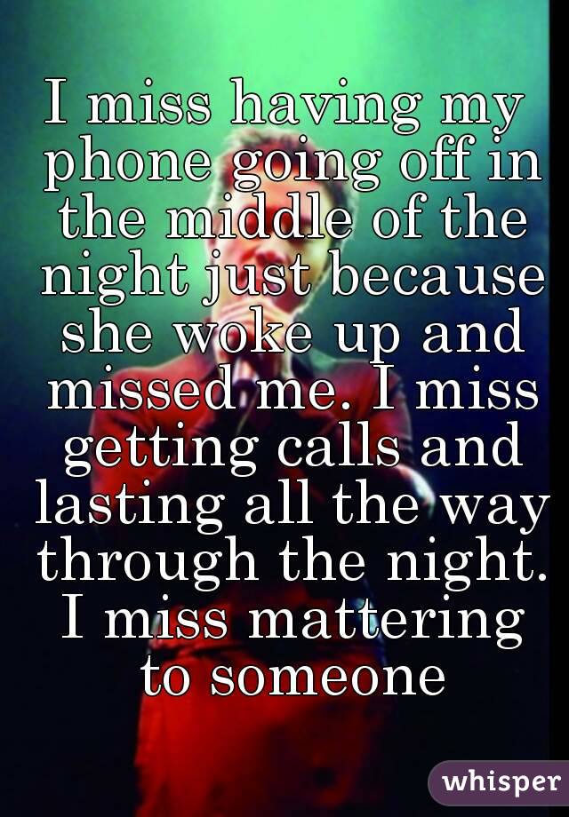 I miss having my phone going off in the middle of the night just because she woke up and missed me. I miss getting calls and lasting all the way through the night. I miss mattering to someone