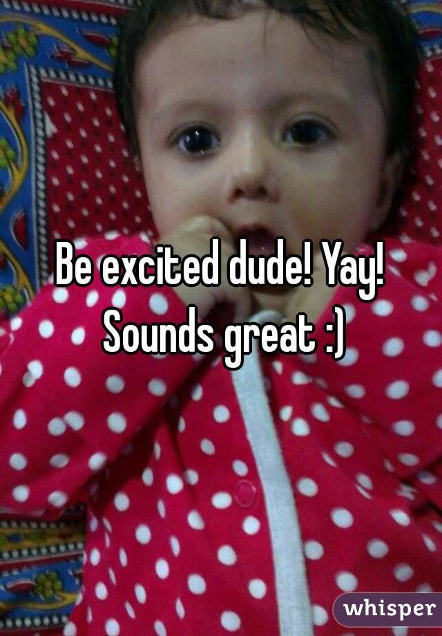 Be excited dude! Yay! Sounds great :)