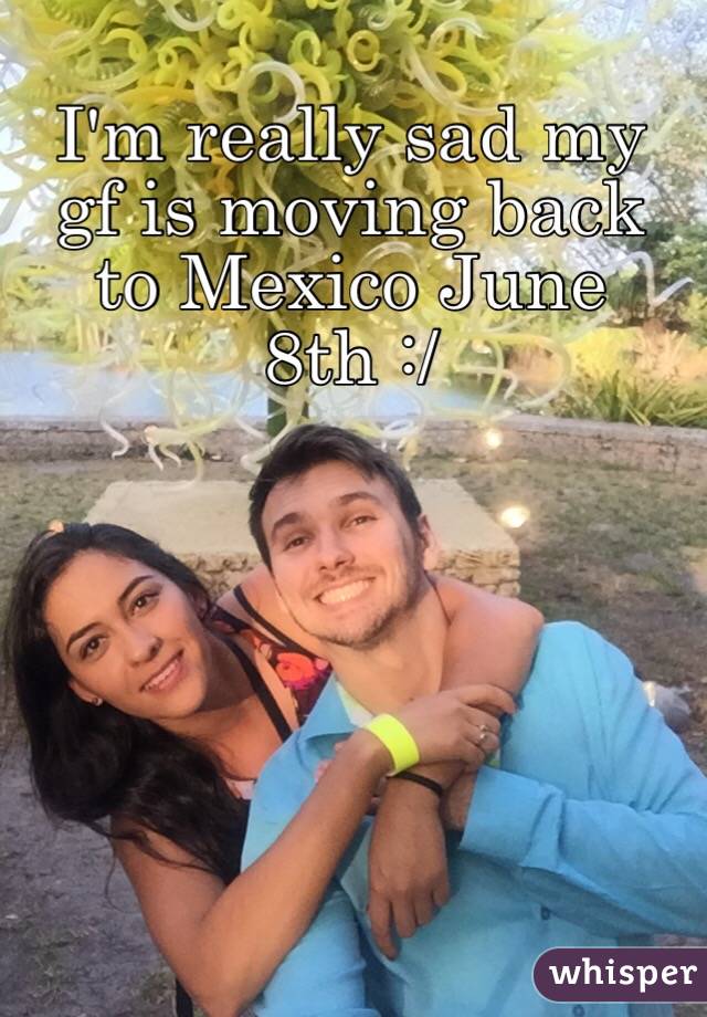 I'm really sad my gf is moving back to Mexico June 8th :/