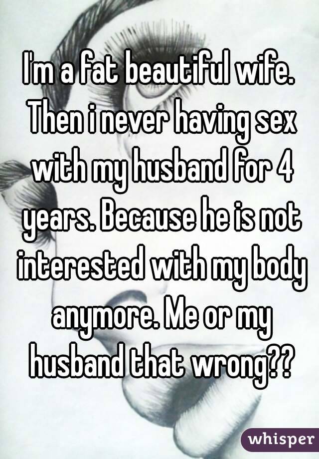 I'm a fat beautiful wife. Then i never having sex with my husband for 4 years. Because he is not interested with my body anymore. Me or my husband that wrong??
